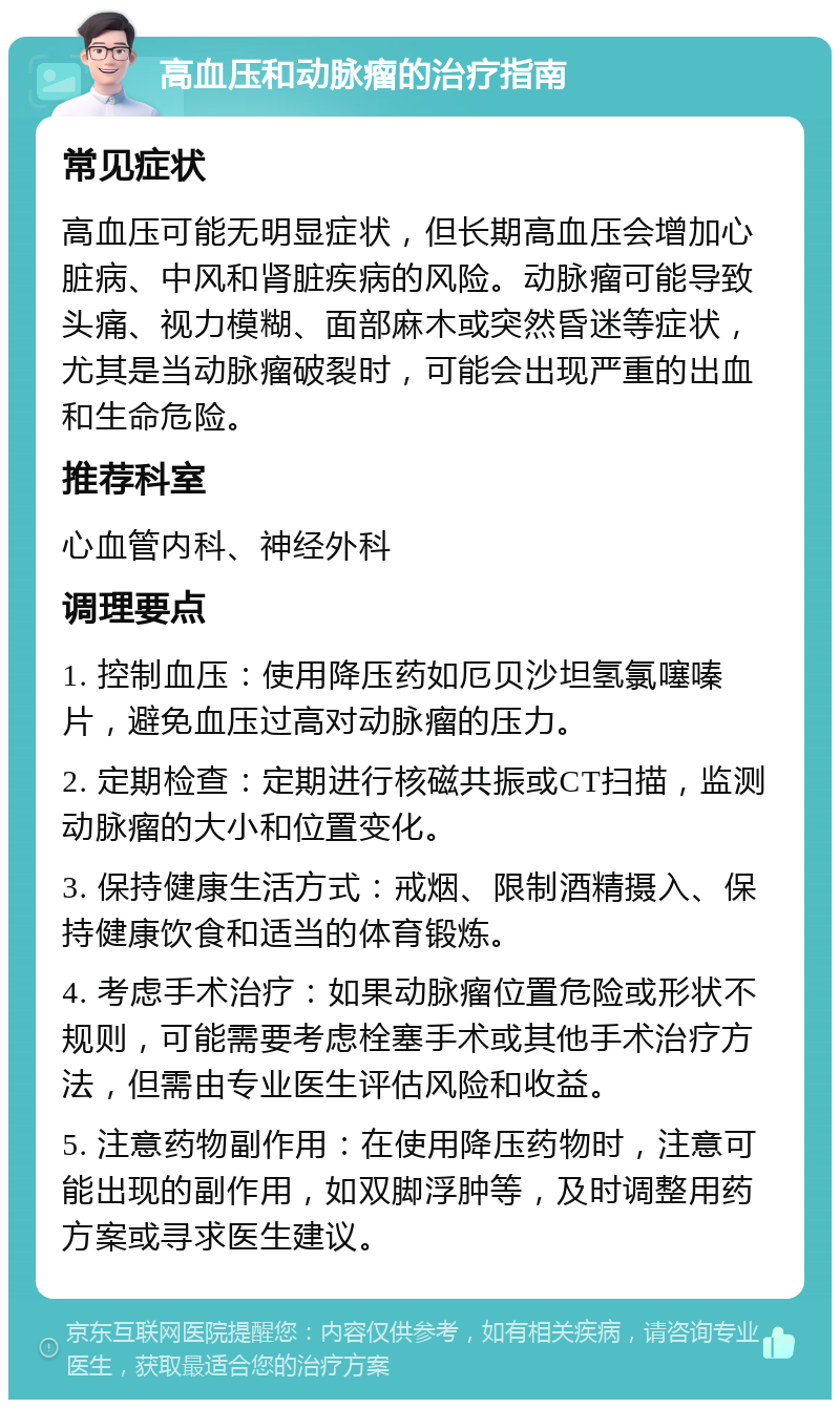 高血压和动脉瘤的治疗指南 常见症状 高血压可能无明显症状，但长期高血压会增加心脏病、中风和肾脏疾病的风险。动脉瘤可能导致头痛、视力模糊、面部麻木或突然昏迷等症状，尤其是当动脉瘤破裂时，可能会出现严重的出血和生命危险。 推荐科室 心血管内科、神经外科 调理要点 1. 控制血压：使用降压药如厄贝沙坦氢氯噻嗪片，避免血压过高对动脉瘤的压力。 2. 定期检查：定期进行核磁共振或CT扫描，监测动脉瘤的大小和位置变化。 3. 保持健康生活方式：戒烟、限制酒精摄入、保持健康饮食和适当的体育锻炼。 4. 考虑手术治疗：如果动脉瘤位置危险或形状不规则，可能需要考虑栓塞手术或其他手术治疗方法，但需由专业医生评估风险和收益。 5. 注意药物副作用：在使用降压药物时，注意可能出现的副作用，如双脚浮肿等，及时调整用药方案或寻求医生建议。