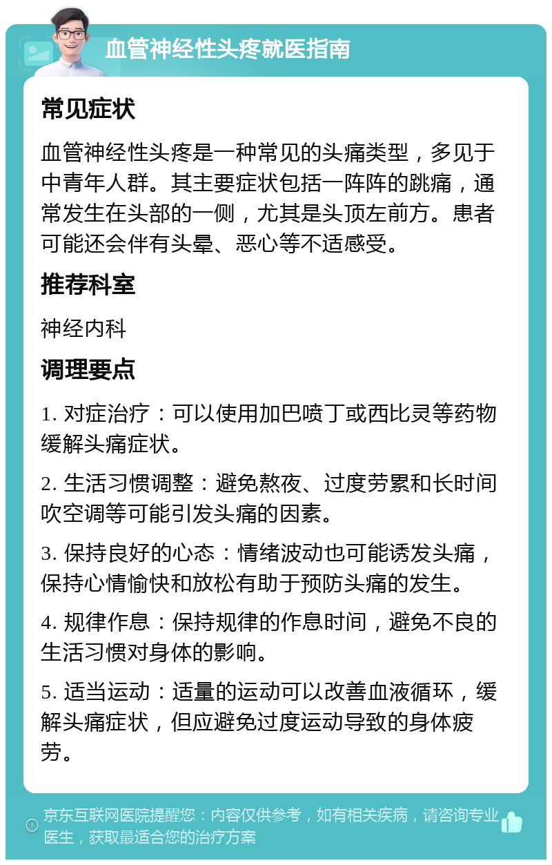 血管神经性头疼就医指南 常见症状 血管神经性头疼是一种常见的头痛类型，多见于中青年人群。其主要症状包括一阵阵的跳痛，通常发生在头部的一侧，尤其是头顶左前方。患者可能还会伴有头晕、恶心等不适感受。 推荐科室 神经内科 调理要点 1. 对症治疗：可以使用加巴喷丁或西比灵等药物缓解头痛症状。 2. 生活习惯调整：避免熬夜、过度劳累和长时间吹空调等可能引发头痛的因素。 3. 保持良好的心态：情绪波动也可能诱发头痛，保持心情愉快和放松有助于预防头痛的发生。 4. 规律作息：保持规律的作息时间，避免不良的生活习惯对身体的影响。 5. 适当运动：适量的运动可以改善血液循环，缓解头痛症状，但应避免过度运动导致的身体疲劳。