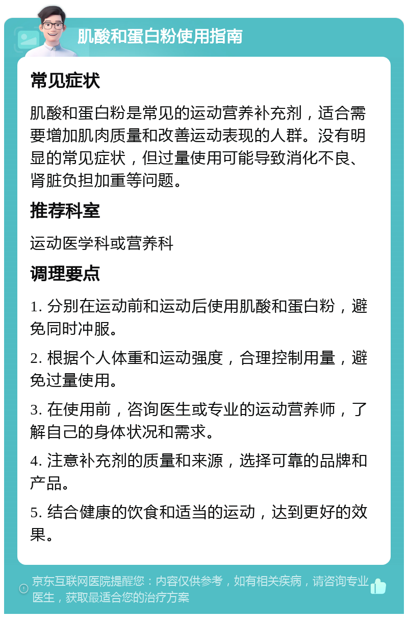 肌酸和蛋白粉使用指南 常见症状 肌酸和蛋白粉是常见的运动营养补充剂，适合需要增加肌肉质量和改善运动表现的人群。没有明显的常见症状，但过量使用可能导致消化不良、肾脏负担加重等问题。 推荐科室 运动医学科或营养科 调理要点 1. 分别在运动前和运动后使用肌酸和蛋白粉，避免同时冲服。 2. 根据个人体重和运动强度，合理控制用量，避免过量使用。 3. 在使用前，咨询医生或专业的运动营养师，了解自己的身体状况和需求。 4. 注意补充剂的质量和来源，选择可靠的品牌和产品。 5. 结合健康的饮食和适当的运动，达到更好的效果。