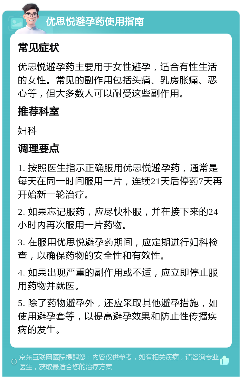 优思悦避孕药使用指南 常见症状 优思悦避孕药主要用于女性避孕，适合有性生活的女性。常见的副作用包括头痛、乳房胀痛、恶心等，但大多数人可以耐受这些副作用。 推荐科室 妇科 调理要点 1. 按照医生指示正确服用优思悦避孕药，通常是每天在同一时间服用一片，连续21天后停药7天再开始新一轮治疗。 2. 如果忘记服药，应尽快补服，并在接下来的24小时内再次服用一片药物。 3. 在服用优思悦避孕药期间，应定期进行妇科检查，以确保药物的安全性和有效性。 4. 如果出现严重的副作用或不适，应立即停止服用药物并就医。 5. 除了药物避孕外，还应采取其他避孕措施，如使用避孕套等，以提高避孕效果和防止性传播疾病的发生。