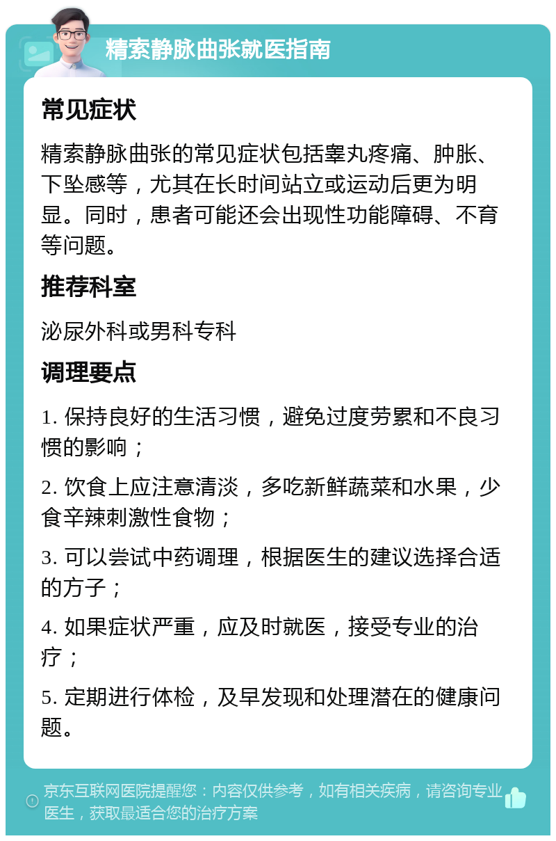 精索静脉曲张就医指南 常见症状 精索静脉曲张的常见症状包括睾丸疼痛、肿胀、下坠感等，尤其在长时间站立或运动后更为明显。同时，患者可能还会出现性功能障碍、不育等问题。 推荐科室 泌尿外科或男科专科 调理要点 1. 保持良好的生活习惯，避免过度劳累和不良习惯的影响； 2. 饮食上应注意清淡，多吃新鲜蔬菜和水果，少食辛辣刺激性食物； 3. 可以尝试中药调理，根据医生的建议选择合适的方子； 4. 如果症状严重，应及时就医，接受专业的治疗； 5. 定期进行体检，及早发现和处理潜在的健康问题。