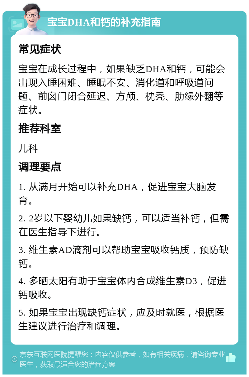 宝宝DHA和钙的补充指南 常见症状 宝宝在成长过程中，如果缺乏DHA和钙，可能会出现入睡困难、睡眠不安、消化道和呼吸道问题、前囟门闭合延迟、方颅、枕秃、肋缘外翻等症状。 推荐科室 儿科 调理要点 1. 从满月开始可以补充DHA，促进宝宝大脑发育。 2. 2岁以下婴幼儿如果缺钙，可以适当补钙，但需在医生指导下进行。 3. 维生素AD滴剂可以帮助宝宝吸收钙质，预防缺钙。 4. 多晒太阳有助于宝宝体内合成维生素D3，促进钙吸收。 5. 如果宝宝出现缺钙症状，应及时就医，根据医生建议进行治疗和调理。