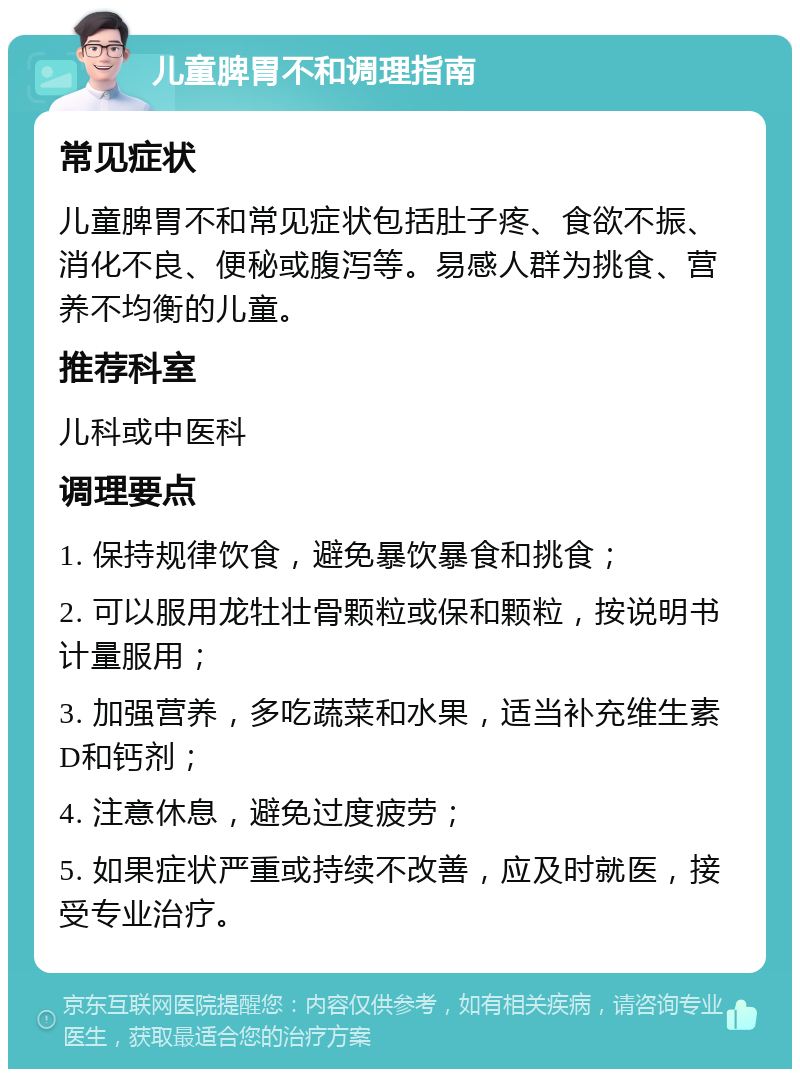 儿童脾胃不和调理指南 常见症状 儿童脾胃不和常见症状包括肚子疼、食欲不振、消化不良、便秘或腹泻等。易感人群为挑食、营养不均衡的儿童。 推荐科室 儿科或中医科 调理要点 1. 保持规律饮食，避免暴饮暴食和挑食； 2. 可以服用龙牡壮骨颗粒或保和颗粒，按说明书计量服用； 3. 加强营养，多吃蔬菜和水果，适当补充维生素D和钙剂； 4. 注意休息，避免过度疲劳； 5. 如果症状严重或持续不改善，应及时就医，接受专业治疗。