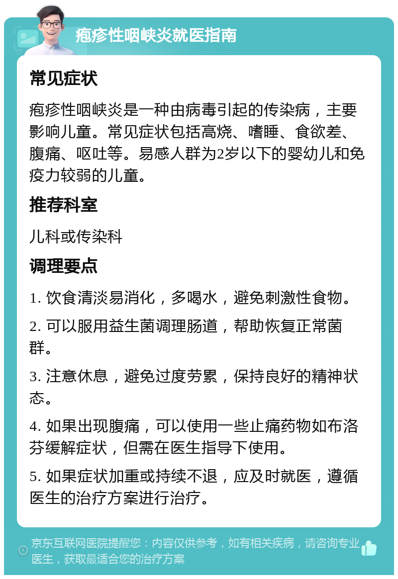 疱疹性咽峡炎就医指南 常见症状 疱疹性咽峡炎是一种由病毒引起的传染病，主要影响儿童。常见症状包括高烧、嗜睡、食欲差、腹痛、呕吐等。易感人群为2岁以下的婴幼儿和免疫力较弱的儿童。 推荐科室 儿科或传染科 调理要点 1. 饮食清淡易消化，多喝水，避免刺激性食物。 2. 可以服用益生菌调理肠道，帮助恢复正常菌群。 3. 注意休息，避免过度劳累，保持良好的精神状态。 4. 如果出现腹痛，可以使用一些止痛药物如布洛芬缓解症状，但需在医生指导下使用。 5. 如果症状加重或持续不退，应及时就医，遵循医生的治疗方案进行治疗。