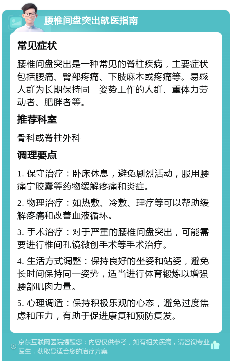 腰椎间盘突出就医指南 常见症状 腰椎间盘突出是一种常见的脊柱疾病，主要症状包括腰痛、臀部疼痛、下肢麻木或疼痛等。易感人群为长期保持同一姿势工作的人群、重体力劳动者、肥胖者等。 推荐科室 骨科或脊柱外科 调理要点 1. 保守治疗：卧床休息，避免剧烈活动，服用腰痛宁胶囊等药物缓解疼痛和炎症。 2. 物理治疗：如热敷、冷敷、理疗等可以帮助缓解疼痛和改善血液循环。 3. 手术治疗：对于严重的腰椎间盘突出，可能需要进行椎间孔镜微创手术等手术治疗。 4. 生活方式调整：保持良好的坐姿和站姿，避免长时间保持同一姿势，适当进行体育锻炼以增强腰部肌肉力量。 5. 心理调适：保持积极乐观的心态，避免过度焦虑和压力，有助于促进康复和预防复发。