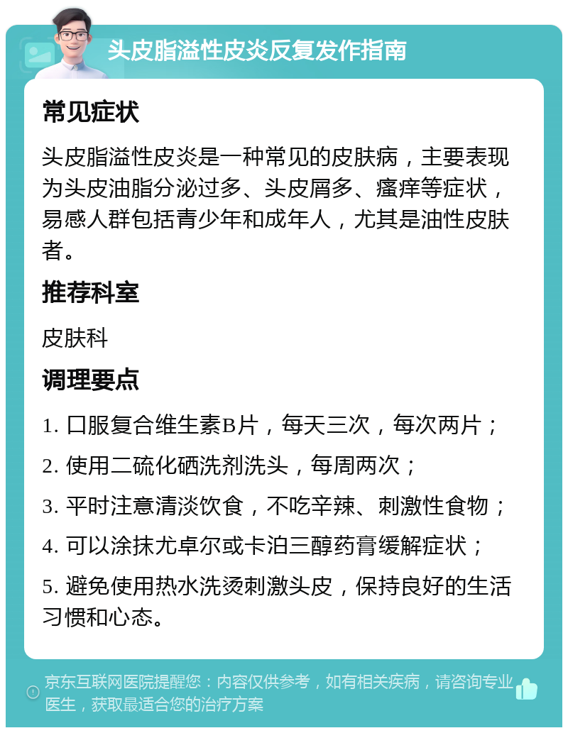 头皮脂溢性皮炎反复发作指南 常见症状 头皮脂溢性皮炎是一种常见的皮肤病，主要表现为头皮油脂分泌过多、头皮屑多、瘙痒等症状，易感人群包括青少年和成年人，尤其是油性皮肤者。 推荐科室 皮肤科 调理要点 1. 口服复合维生素B片，每天三次，每次两片； 2. 使用二硫化硒洗剂洗头，每周两次； 3. 平时注意清淡饮食，不吃辛辣、刺激性食物； 4. 可以涂抹尤卓尔或卡泊三醇药膏缓解症状； 5. 避免使用热水洗烫刺激头皮，保持良好的生活习惯和心态。