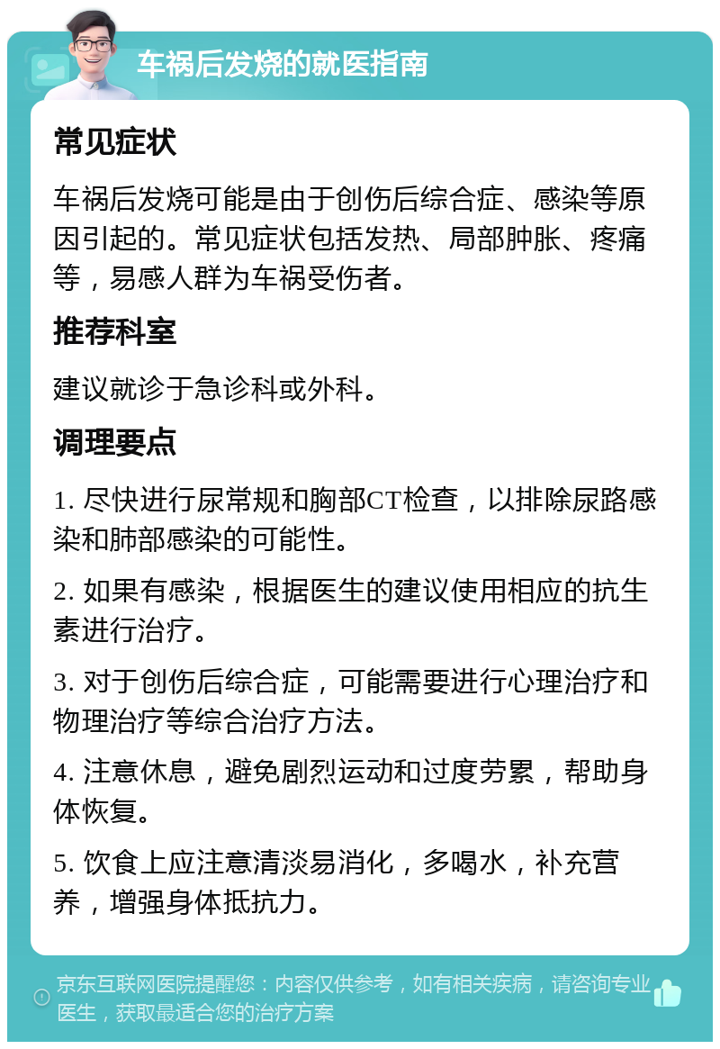 车祸后发烧的就医指南 常见症状 车祸后发烧可能是由于创伤后综合症、感染等原因引起的。常见症状包括发热、局部肿胀、疼痛等，易感人群为车祸受伤者。 推荐科室 建议就诊于急诊科或外科。 调理要点 1. 尽快进行尿常规和胸部CT检查，以排除尿路感染和肺部感染的可能性。 2. 如果有感染，根据医生的建议使用相应的抗生素进行治疗。 3. 对于创伤后综合症，可能需要进行心理治疗和物理治疗等综合治疗方法。 4. 注意休息，避免剧烈运动和过度劳累，帮助身体恢复。 5. 饮食上应注意清淡易消化，多喝水，补充营养，增强身体抵抗力。