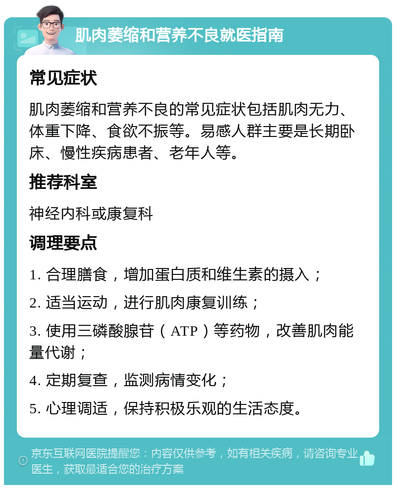 肌肉萎缩和营养不良就医指南 常见症状 肌肉萎缩和营养不良的常见症状包括肌肉无力、体重下降、食欲不振等。易感人群主要是长期卧床、慢性疾病患者、老年人等。 推荐科室 神经内科或康复科 调理要点 1. 合理膳食，增加蛋白质和维生素的摄入； 2. 适当运动，进行肌肉康复训练； 3. 使用三磷酸腺苷（ATP）等药物，改善肌肉能量代谢； 4. 定期复查，监测病情变化； 5. 心理调适，保持积极乐观的生活态度。