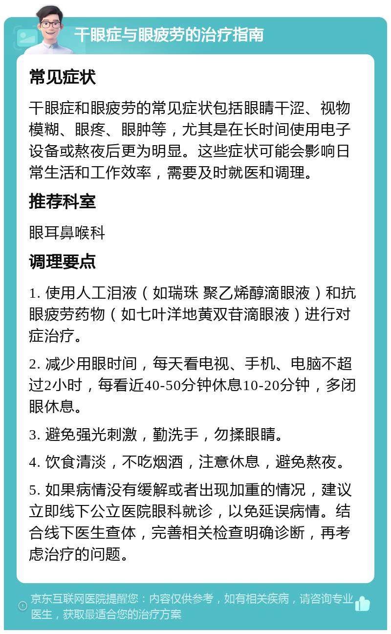 干眼症与眼疲劳的治疗指南 常见症状 干眼症和眼疲劳的常见症状包括眼睛干涩、视物模糊、眼疼、眼肿等，尤其是在长时间使用电子设备或熬夜后更为明显。这些症状可能会影响日常生活和工作效率，需要及时就医和调理。 推荐科室 眼耳鼻喉科 调理要点 1. 使用人工泪液（如瑞珠 聚乙烯醇滴眼液）和抗眼疲劳药物（如七叶洋地黄双苷滴眼液）进行对症治疗。 2. 减少用眼时间，每天看电视、手机、电脑不超过2小时，每看近40-50分钟休息10-20分钟，多闭眼休息。 3. 避免强光刺激，勤洗手，勿揉眼睛。 4. 饮食清淡，不吃烟酒，注意休息，避免熬夜。 5. 如果病情没有缓解或者出现加重的情况，建议立即线下公立医院眼科就诊，以免延误病情。结合线下医生查体，完善相关检查明确诊断，再考虑治疗的问题。