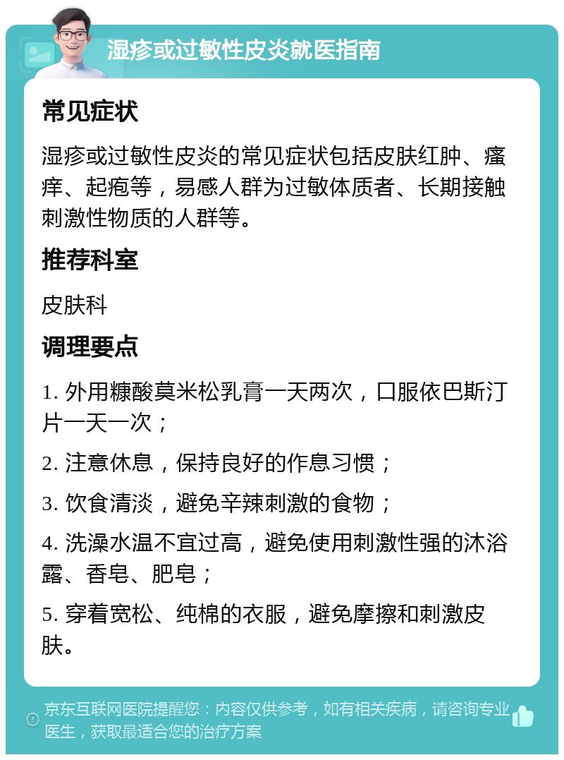 湿疹或过敏性皮炎就医指南 常见症状 湿疹或过敏性皮炎的常见症状包括皮肤红肿、瘙痒、起疱等，易感人群为过敏体质者、长期接触刺激性物质的人群等。 推荐科室 皮肤科 调理要点 1. 外用糠酸莫米松乳膏一天两次，口服依巴斯汀片一天一次； 2. 注意休息，保持良好的作息习惯； 3. 饮食清淡，避免辛辣刺激的食物； 4. 洗澡水温不宜过高，避免使用刺激性强的沐浴露、香皂、肥皂； 5. 穿着宽松、纯棉的衣服，避免摩擦和刺激皮肤。