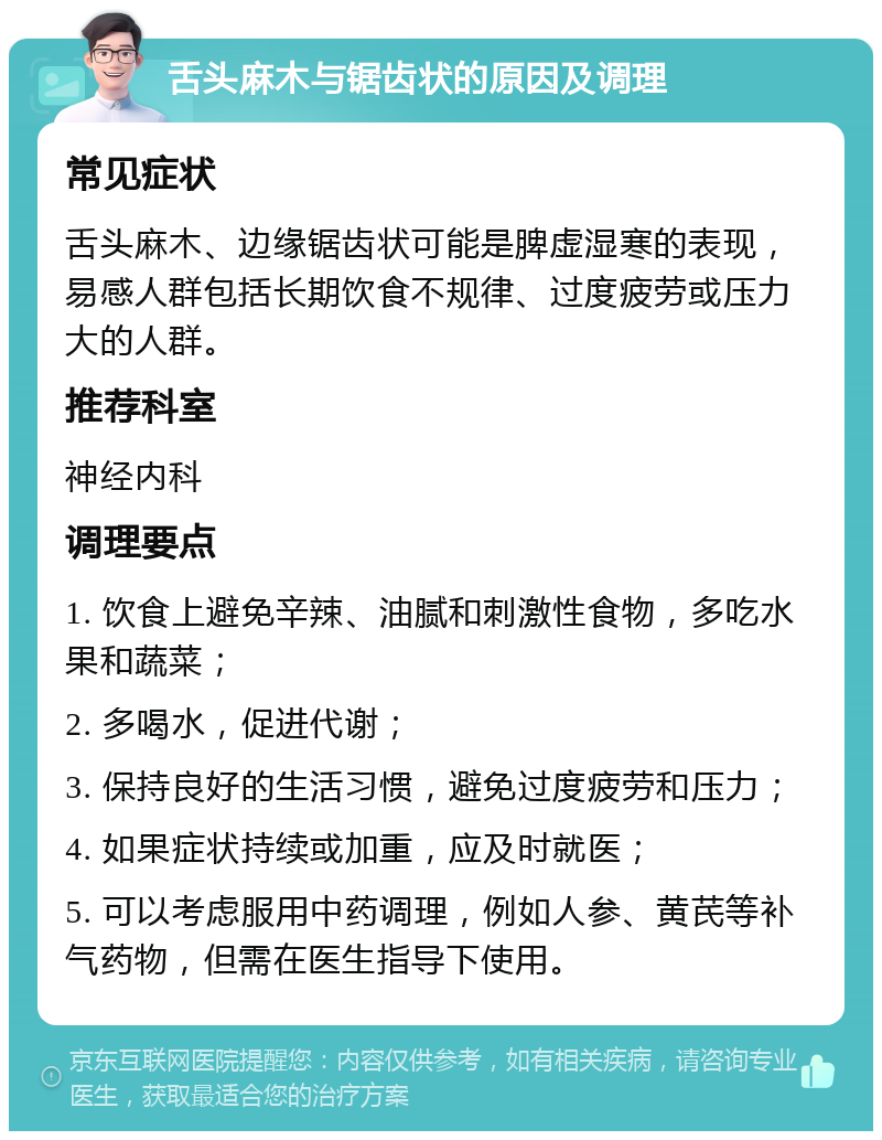 舌头麻木与锯齿状的原因及调理 常见症状 舌头麻木、边缘锯齿状可能是脾虚湿寒的表现，易感人群包括长期饮食不规律、过度疲劳或压力大的人群。 推荐科室 神经内科 调理要点 1. 饮食上避免辛辣、油腻和刺激性食物，多吃水果和蔬菜； 2. 多喝水，促进代谢； 3. 保持良好的生活习惯，避免过度疲劳和压力； 4. 如果症状持续或加重，应及时就医； 5. 可以考虑服用中药调理，例如人参、黄芪等补气药物，但需在医生指导下使用。