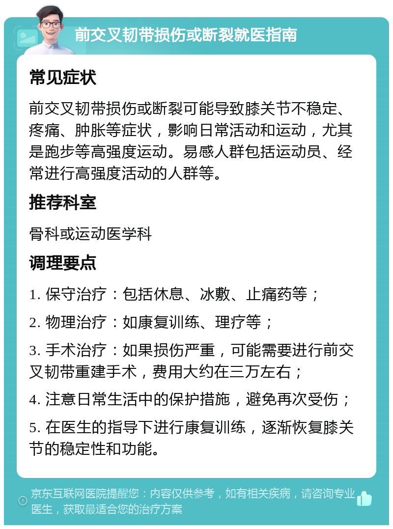 前交叉韧带损伤或断裂就医指南 常见症状 前交叉韧带损伤或断裂可能导致膝关节不稳定、疼痛、肿胀等症状，影响日常活动和运动，尤其是跑步等高强度运动。易感人群包括运动员、经常进行高强度活动的人群等。 推荐科室 骨科或运动医学科 调理要点 1. 保守治疗：包括休息、冰敷、止痛药等； 2. 物理治疗：如康复训练、理疗等； 3. 手术治疗：如果损伤严重，可能需要进行前交叉韧带重建手术，费用大约在三万左右； 4. 注意日常生活中的保护措施，避免再次受伤； 5. 在医生的指导下进行康复训练，逐渐恢复膝关节的稳定性和功能。