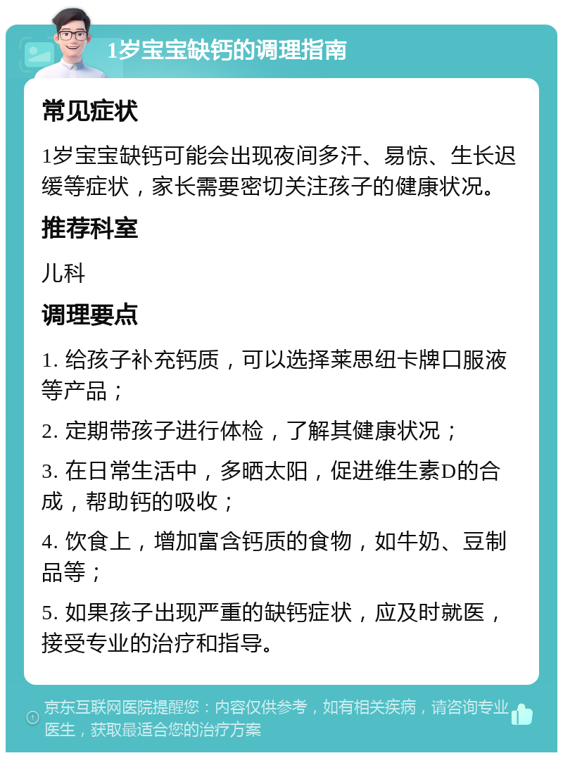 1岁宝宝缺钙的调理指南 常见症状 1岁宝宝缺钙可能会出现夜间多汗、易惊、生长迟缓等症状，家长需要密切关注孩子的健康状况。 推荐科室 儿科 调理要点 1. 给孩子补充钙质，可以选择莱思纽卡牌口服液等产品； 2. 定期带孩子进行体检，了解其健康状况； 3. 在日常生活中，多晒太阳，促进维生素D的合成，帮助钙的吸收； 4. 饮食上，增加富含钙质的食物，如牛奶、豆制品等； 5. 如果孩子出现严重的缺钙症状，应及时就医，接受专业的治疗和指导。