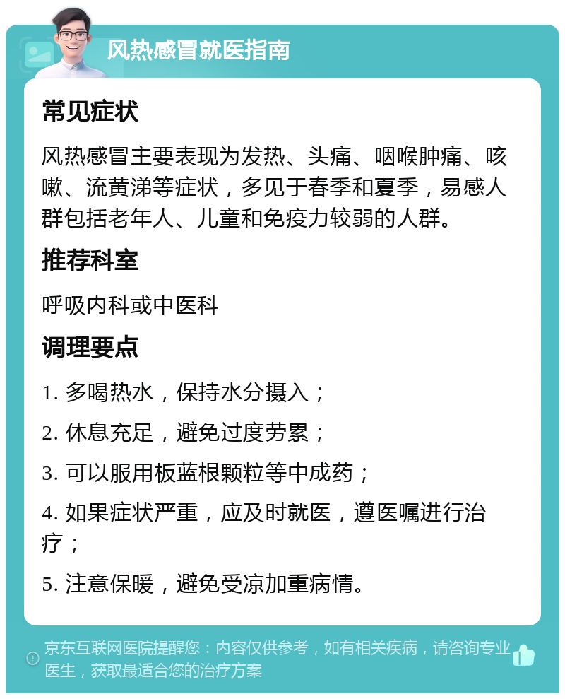 风热感冒就医指南 常见症状 风热感冒主要表现为发热、头痛、咽喉肿痛、咳嗽、流黄涕等症状，多见于春季和夏季，易感人群包括老年人、儿童和免疫力较弱的人群。 推荐科室 呼吸内科或中医科 调理要点 1. 多喝热水，保持水分摄入； 2. 休息充足，避免过度劳累； 3. 可以服用板蓝根颗粒等中成药； 4. 如果症状严重，应及时就医，遵医嘱进行治疗； 5. 注意保暖，避免受凉加重病情。