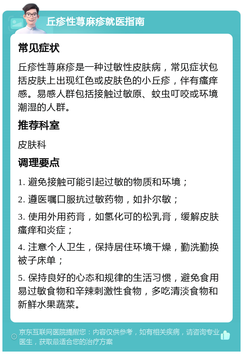 丘疹性荨麻疹就医指南 常见症状 丘疹性荨麻疹是一种过敏性皮肤病，常见症状包括皮肤上出现红色或皮肤色的小丘疹，伴有瘙痒感。易感人群包括接触过敏原、蚊虫叮咬或环境潮湿的人群。 推荐科室 皮肤科 调理要点 1. 避免接触可能引起过敏的物质和环境； 2. 遵医嘱口服抗过敏药物，如扑尔敏； 3. 使用外用药膏，如氢化可的松乳膏，缓解皮肤瘙痒和炎症； 4. 注意个人卫生，保持居住环境干燥，勤洗勤换被子床单； 5. 保持良好的心态和规律的生活习惯，避免食用易过敏食物和辛辣刺激性食物，多吃清淡食物和新鲜水果蔬菜。