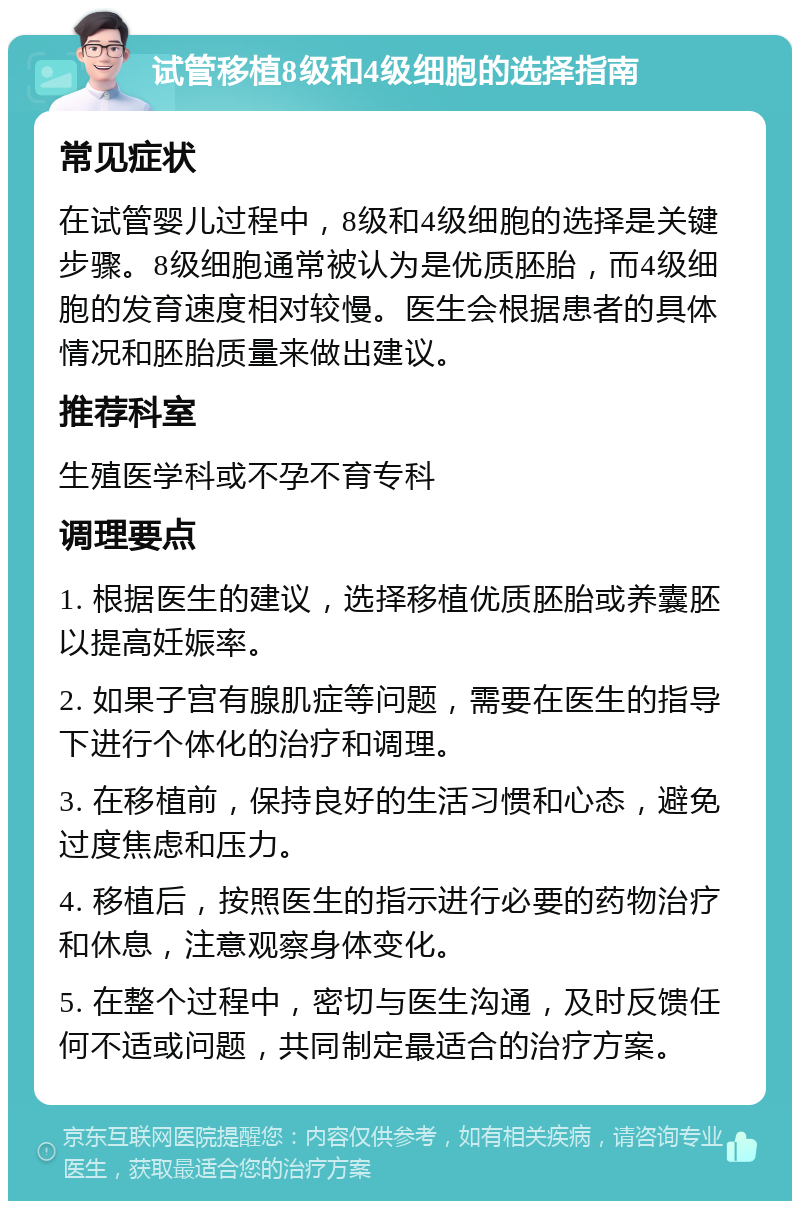 试管移植8级和4级细胞的选择指南 常见症状 在试管婴儿过程中，8级和4级细胞的选择是关键步骤。8级细胞通常被认为是优质胚胎，而4级细胞的发育速度相对较慢。医生会根据患者的具体情况和胚胎质量来做出建议。 推荐科室 生殖医学科或不孕不育专科 调理要点 1. 根据医生的建议，选择移植优质胚胎或养囊胚以提高妊娠率。 2. 如果子宫有腺肌症等问题，需要在医生的指导下进行个体化的治疗和调理。 3. 在移植前，保持良好的生活习惯和心态，避免过度焦虑和压力。 4. 移植后，按照医生的指示进行必要的药物治疗和休息，注意观察身体变化。 5. 在整个过程中，密切与医生沟通，及时反馈任何不适或问题，共同制定最适合的治疗方案。