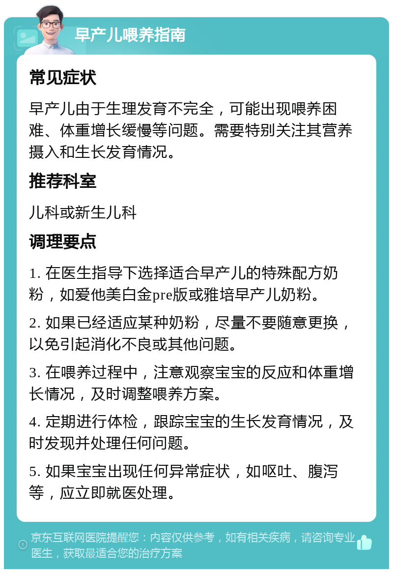 早产儿喂养指南 常见症状 早产儿由于生理发育不完全，可能出现喂养困难、体重增长缓慢等问题。需要特别关注其营养摄入和生长发育情况。 推荐科室 儿科或新生儿科 调理要点 1. 在医生指导下选择适合早产儿的特殊配方奶粉，如爱他美白金pre版或雅培早产儿奶粉。 2. 如果已经适应某种奶粉，尽量不要随意更换，以免引起消化不良或其他问题。 3. 在喂养过程中，注意观察宝宝的反应和体重增长情况，及时调整喂养方案。 4. 定期进行体检，跟踪宝宝的生长发育情况，及时发现并处理任何问题。 5. 如果宝宝出现任何异常症状，如呕吐、腹泻等，应立即就医处理。