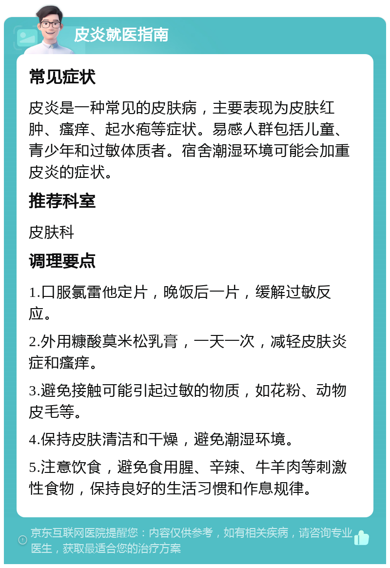 皮炎就医指南 常见症状 皮炎是一种常见的皮肤病，主要表现为皮肤红肿、瘙痒、起水疱等症状。易感人群包括儿童、青少年和过敏体质者。宿舍潮湿环境可能会加重皮炎的症状。 推荐科室 皮肤科 调理要点 1.口服氯雷他定片，晚饭后一片，缓解过敏反应。 2.外用糠酸莫米松乳膏，一天一次，减轻皮肤炎症和瘙痒。 3.避免接触可能引起过敏的物质，如花粉、动物皮毛等。 4.保持皮肤清洁和干燥，避免潮湿环境。 5.注意饮食，避免食用腥、辛辣、牛羊肉等刺激性食物，保持良好的生活习惯和作息规律。