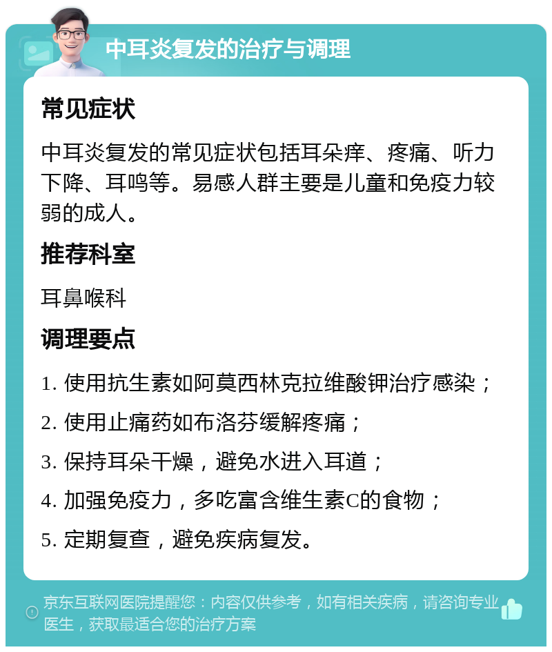 中耳炎复发的治疗与调理 常见症状 中耳炎复发的常见症状包括耳朵痒、疼痛、听力下降、耳鸣等。易感人群主要是儿童和免疫力较弱的成人。 推荐科室 耳鼻喉科 调理要点 1. 使用抗生素如阿莫西林克拉维酸钾治疗感染； 2. 使用止痛药如布洛芬缓解疼痛； 3. 保持耳朵干燥，避免水进入耳道； 4. 加强免疫力，多吃富含维生素C的食物； 5. 定期复查，避免疾病复发。