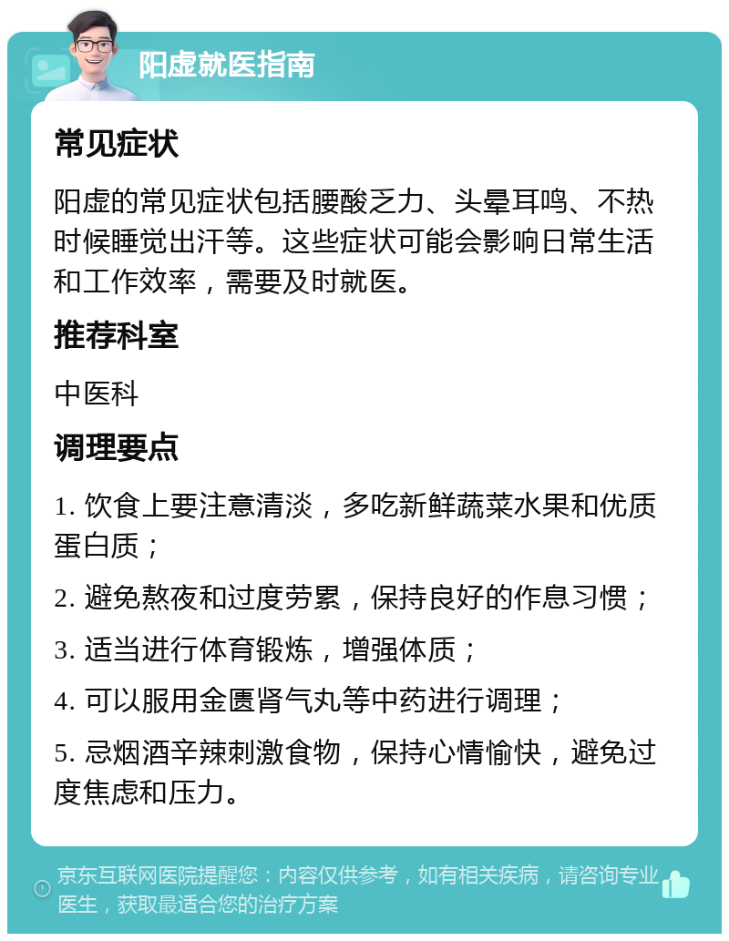 阳虚就医指南 常见症状 阳虚的常见症状包括腰酸乏力、头晕耳鸣、不热时候睡觉出汗等。这些症状可能会影响日常生活和工作效率，需要及时就医。 推荐科室 中医科 调理要点 1. 饮食上要注意清淡，多吃新鲜蔬菜水果和优质蛋白质； 2. 避免熬夜和过度劳累，保持良好的作息习惯； 3. 适当进行体育锻炼，增强体质； 4. 可以服用金匮肾气丸等中药进行调理； 5. 忌烟酒辛辣刺激食物，保持心情愉快，避免过度焦虑和压力。