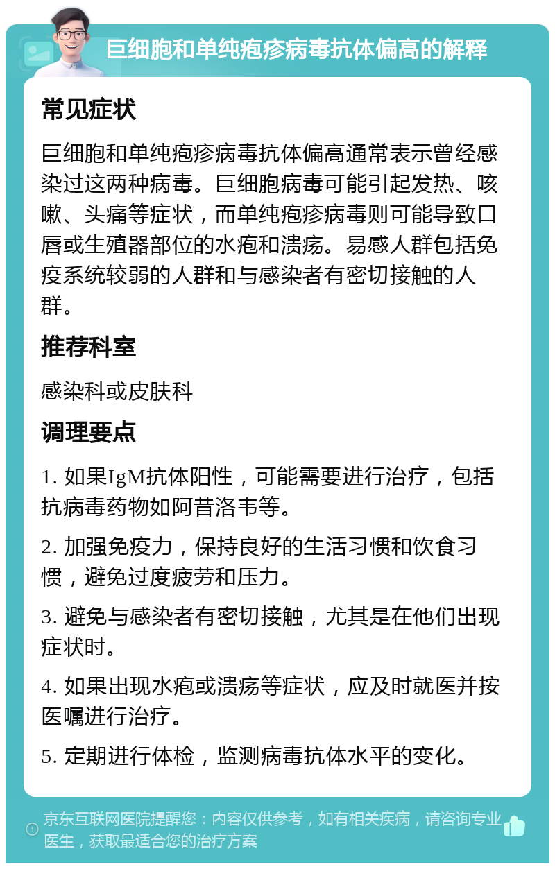 巨细胞和单纯疱疹病毒抗体偏高的解释 常见症状 巨细胞和单纯疱疹病毒抗体偏高通常表示曾经感染过这两种病毒。巨细胞病毒可能引起发热、咳嗽、头痛等症状，而单纯疱疹病毒则可能导致口唇或生殖器部位的水疱和溃疡。易感人群包括免疫系统较弱的人群和与感染者有密切接触的人群。 推荐科室 感染科或皮肤科 调理要点 1. 如果IgM抗体阳性，可能需要进行治疗，包括抗病毒药物如阿昔洛韦等。 2. 加强免疫力，保持良好的生活习惯和饮食习惯，避免过度疲劳和压力。 3. 避免与感染者有密切接触，尤其是在他们出现症状时。 4. 如果出现水疱或溃疡等症状，应及时就医并按医嘱进行治疗。 5. 定期进行体检，监测病毒抗体水平的变化。