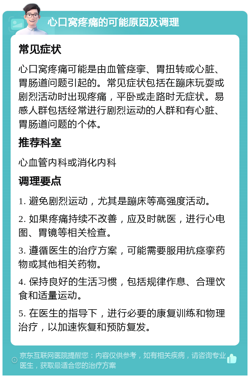 心口窝疼痛的可能原因及调理 常见症状 心口窝疼痛可能是由血管痉挛、胃扭转或心脏、胃肠道问题引起的。常见症状包括在蹦床玩耍或剧烈活动时出现疼痛，平卧或走路时无症状。易感人群包括经常进行剧烈运动的人群和有心脏、胃肠道问题的个体。 推荐科室 心血管内科或消化内科 调理要点 1. 避免剧烈运动，尤其是蹦床等高强度活动。 2. 如果疼痛持续不改善，应及时就医，进行心电图、胃镜等相关检查。 3. 遵循医生的治疗方案，可能需要服用抗痉挛药物或其他相关药物。 4. 保持良好的生活习惯，包括规律作息、合理饮食和适量运动。 5. 在医生的指导下，进行必要的康复训练和物理治疗，以加速恢复和预防复发。