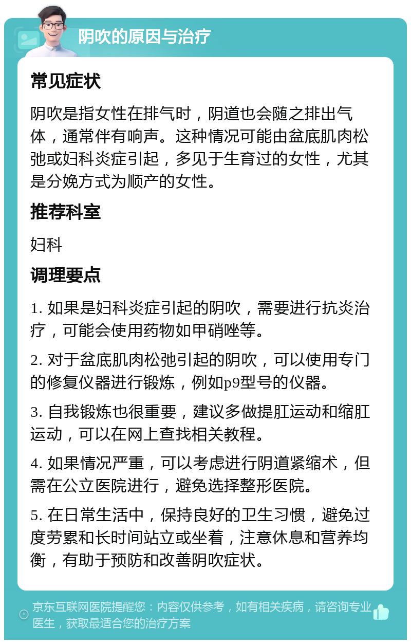 阴吹的原因与治疗 常见症状 阴吹是指女性在排气时，阴道也会随之排出气体，通常伴有响声。这种情况可能由盆底肌肉松弛或妇科炎症引起，多见于生育过的女性，尤其是分娩方式为顺产的女性。 推荐科室 妇科 调理要点 1. 如果是妇科炎症引起的阴吹，需要进行抗炎治疗，可能会使用药物如甲硝唑等。 2. 对于盆底肌肉松弛引起的阴吹，可以使用专门的修复仪器进行锻炼，例如p9型号的仪器。 3. 自我锻炼也很重要，建议多做提肛运动和缩肛运动，可以在网上查找相关教程。 4. 如果情况严重，可以考虑进行阴道紧缩术，但需在公立医院进行，避免选择整形医院。 5. 在日常生活中，保持良好的卫生习惯，避免过度劳累和长时间站立或坐着，注意休息和营养均衡，有助于预防和改善阴吹症状。