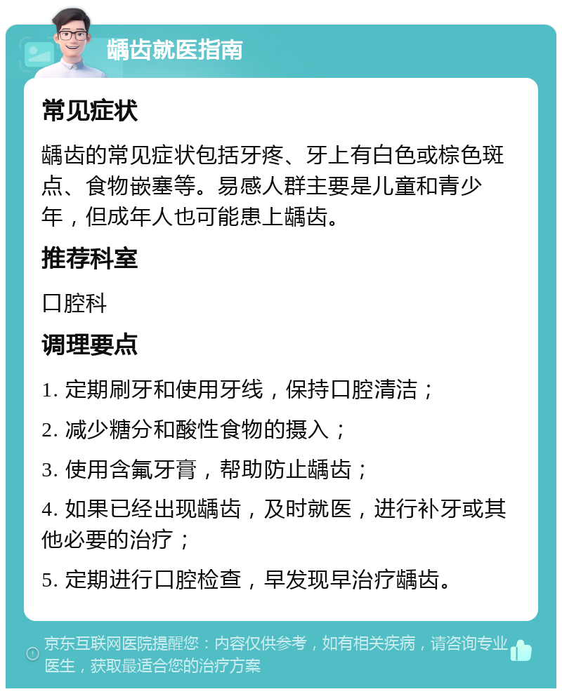 龋齿就医指南 常见症状 龋齿的常见症状包括牙疼、牙上有白色或棕色斑点、食物嵌塞等。易感人群主要是儿童和青少年，但成年人也可能患上龋齿。 推荐科室 口腔科 调理要点 1. 定期刷牙和使用牙线，保持口腔清洁； 2. 减少糖分和酸性食物的摄入； 3. 使用含氟牙膏，帮助防止龋齿； 4. 如果已经出现龋齿，及时就医，进行补牙或其他必要的治疗； 5. 定期进行口腔检查，早发现早治疗龋齿。