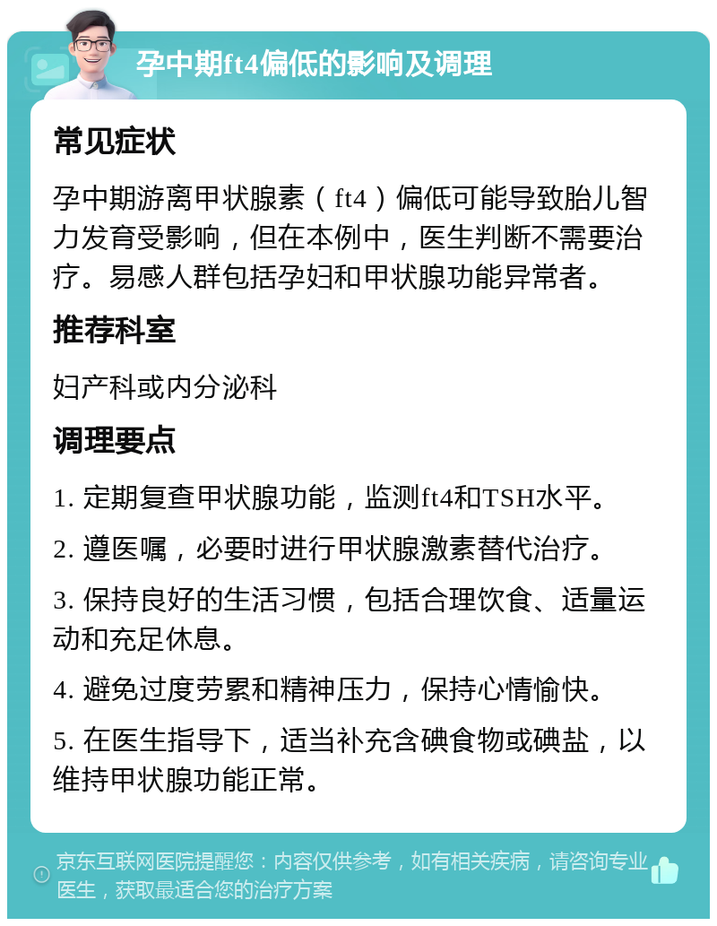 孕中期ft4偏低的影响及调理 常见症状 孕中期游离甲状腺素（ft4）偏低可能导致胎儿智力发育受影响，但在本例中，医生判断不需要治疗。易感人群包括孕妇和甲状腺功能异常者。 推荐科室 妇产科或内分泌科 调理要点 1. 定期复查甲状腺功能，监测ft4和TSH水平。 2. 遵医嘱，必要时进行甲状腺激素替代治疗。 3. 保持良好的生活习惯，包括合理饮食、适量运动和充足休息。 4. 避免过度劳累和精神压力，保持心情愉快。 5. 在医生指导下，适当补充含碘食物或碘盐，以维持甲状腺功能正常。