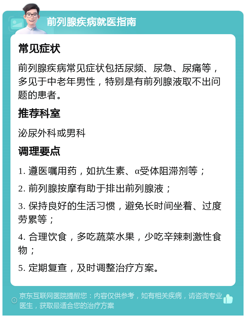 前列腺疾病就医指南 常见症状 前列腺疾病常见症状包括尿频、尿急、尿痛等，多见于中老年男性，特别是有前列腺液取不出问题的患者。 推荐科室 泌尿外科或男科 调理要点 1. 遵医嘱用药，如抗生素、α受体阻滞剂等； 2. 前列腺按摩有助于排出前列腺液； 3. 保持良好的生活习惯，避免长时间坐着、过度劳累等； 4. 合理饮食，多吃蔬菜水果，少吃辛辣刺激性食物； 5. 定期复查，及时调整治疗方案。