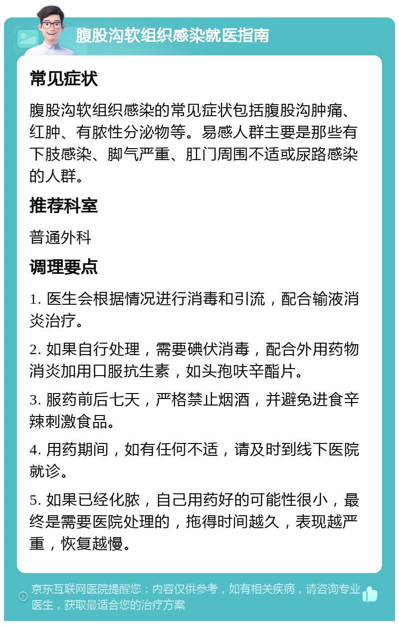 腹股沟软组织感染就医指南 常见症状 腹股沟软组织感染的常见症状包括腹股沟肿痛、红肿、有脓性分泌物等。易感人群主要是那些有下肢感染、脚气严重、肛门周围不适或尿路感染的人群。 推荐科室 普通外科 调理要点 1. 医生会根据情况进行消毒和引流，配合输液消炎治疗。 2. 如果自行处理，需要碘伏消毒，配合外用药物消炎加用口服抗生素，如头孢呋辛酯片。 3. 服药前后七天，严格禁止烟酒，并避免进食辛辣刺激食品。 4. 用药期间，如有任何不适，请及时到线下医院就诊。 5. 如果已经化脓，自己用药好的可能性很小，最终是需要医院处理的，拖得时间越久，表现越严重，恢复越慢。