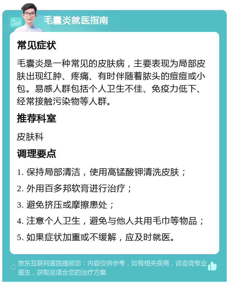 毛囊炎就医指南 常见症状 毛囊炎是一种常见的皮肤病，主要表现为局部皮肤出现红肿、疼痛、有时伴随着脓头的痘痘或小包。易感人群包括个人卫生不佳、免疫力低下、经常接触污染物等人群。 推荐科室 皮肤科 调理要点 1. 保持局部清洁，使用高锰酸钾清洗皮肤； 2. 外用百多邦软膏进行治疗； 3. 避免挤压或摩擦患处； 4. 注意个人卫生，避免与他人共用毛巾等物品； 5. 如果症状加重或不缓解，应及时就医。