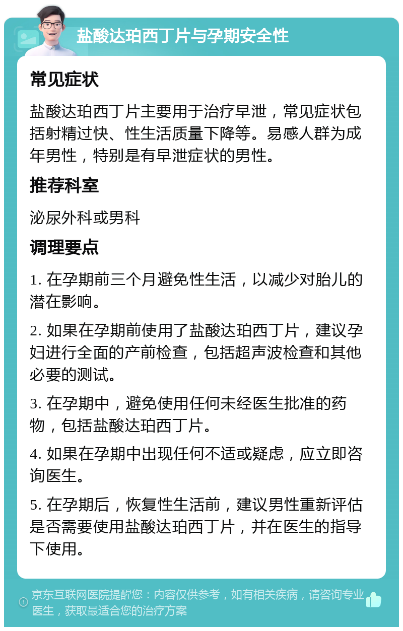 盐酸达珀西丁片与孕期安全性 常见症状 盐酸达珀西丁片主要用于治疗早泄，常见症状包括射精过快、性生活质量下降等。易感人群为成年男性，特别是有早泄症状的男性。 推荐科室 泌尿外科或男科 调理要点 1. 在孕期前三个月避免性生活，以减少对胎儿的潜在影响。 2. 如果在孕期前使用了盐酸达珀西丁片，建议孕妇进行全面的产前检查，包括超声波检查和其他必要的测试。 3. 在孕期中，避免使用任何未经医生批准的药物，包括盐酸达珀西丁片。 4. 如果在孕期中出现任何不适或疑虑，应立即咨询医生。 5. 在孕期后，恢复性生活前，建议男性重新评估是否需要使用盐酸达珀西丁片，并在医生的指导下使用。