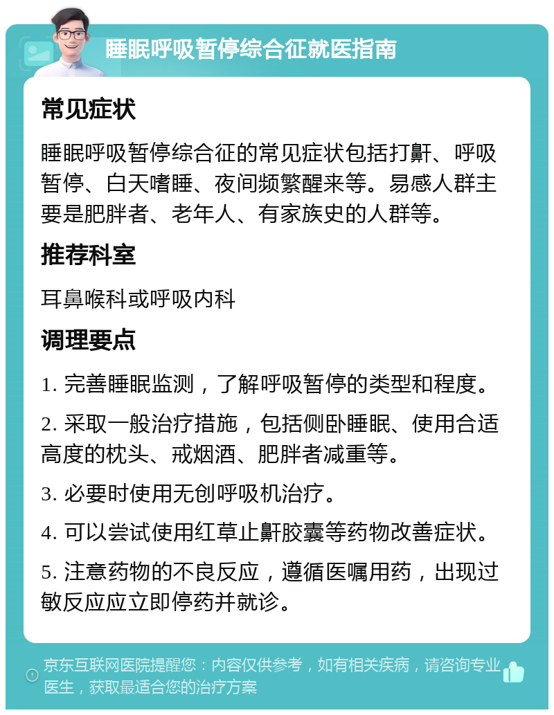 睡眠呼吸暂停综合征就医指南 常见症状 睡眠呼吸暂停综合征的常见症状包括打鼾、呼吸暂停、白天嗜睡、夜间频繁醒来等。易感人群主要是肥胖者、老年人、有家族史的人群等。 推荐科室 耳鼻喉科或呼吸内科 调理要点 1. 完善睡眠监测，了解呼吸暂停的类型和程度。 2. 采取一般治疗措施，包括侧卧睡眠、使用合适高度的枕头、戒烟酒、肥胖者减重等。 3. 必要时使用无创呼吸机治疗。 4. 可以尝试使用红草止鼾胶囊等药物改善症状。 5. 注意药物的不良反应，遵循医嘱用药，出现过敏反应应立即停药并就诊。