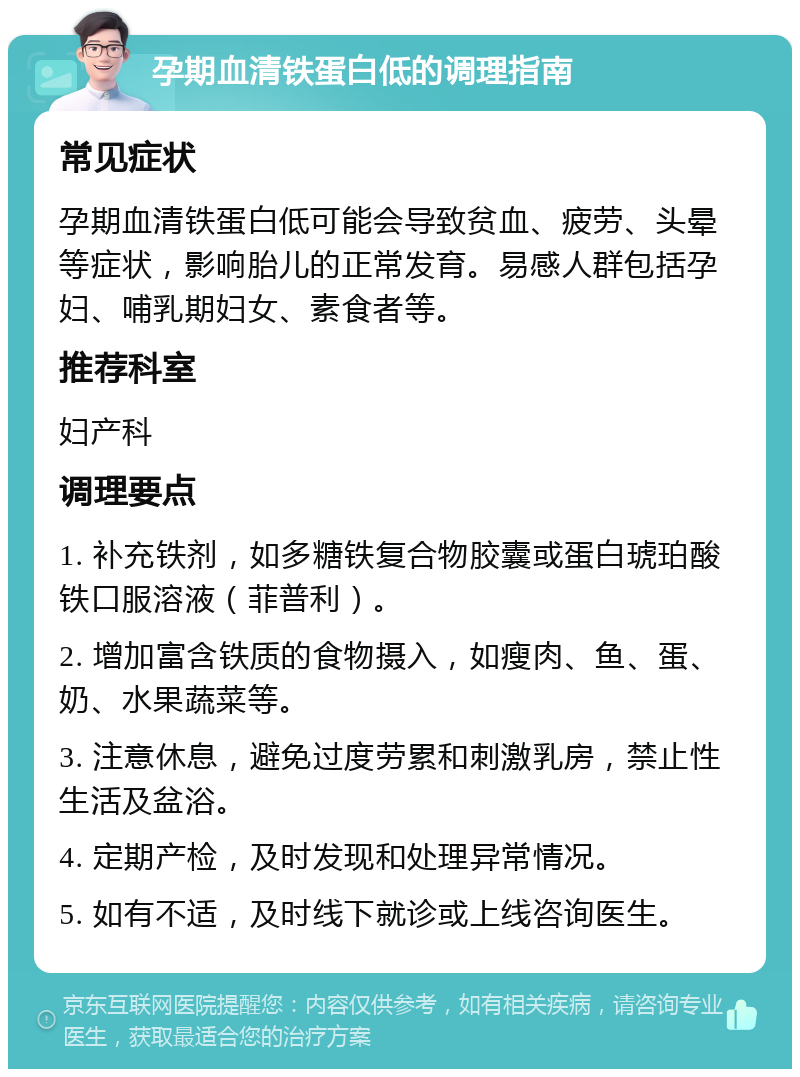 孕期血清铁蛋白低的调理指南 常见症状 孕期血清铁蛋白低可能会导致贫血、疲劳、头晕等症状，影响胎儿的正常发育。易感人群包括孕妇、哺乳期妇女、素食者等。 推荐科室 妇产科 调理要点 1. 补充铁剂，如多糖铁复合物胶囊或蛋白琥珀酸铁口服溶液（菲普利）。 2. 增加富含铁质的食物摄入，如瘦肉、鱼、蛋、奶、水果蔬菜等。 3. 注意休息，避免过度劳累和刺激乳房，禁止性生活及盆浴。 4. 定期产检，及时发现和处理异常情况。 5. 如有不适，及时线下就诊或上线咨询医生。