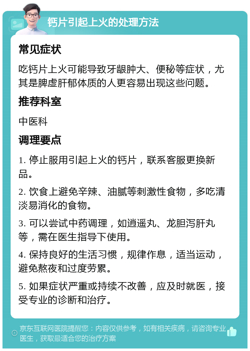 钙片引起上火的处理方法 常见症状 吃钙片上火可能导致牙龈肿大、便秘等症状，尤其是脾虚肝郁体质的人更容易出现这些问题。 推荐科室 中医科 调理要点 1. 停止服用引起上火的钙片，联系客服更换新品。 2. 饮食上避免辛辣、油腻等刺激性食物，多吃清淡易消化的食物。 3. 可以尝试中药调理，如逍遥丸、龙胆泻肝丸等，需在医生指导下使用。 4. 保持良好的生活习惯，规律作息，适当运动，避免熬夜和过度劳累。 5. 如果症状严重或持续不改善，应及时就医，接受专业的诊断和治疗。