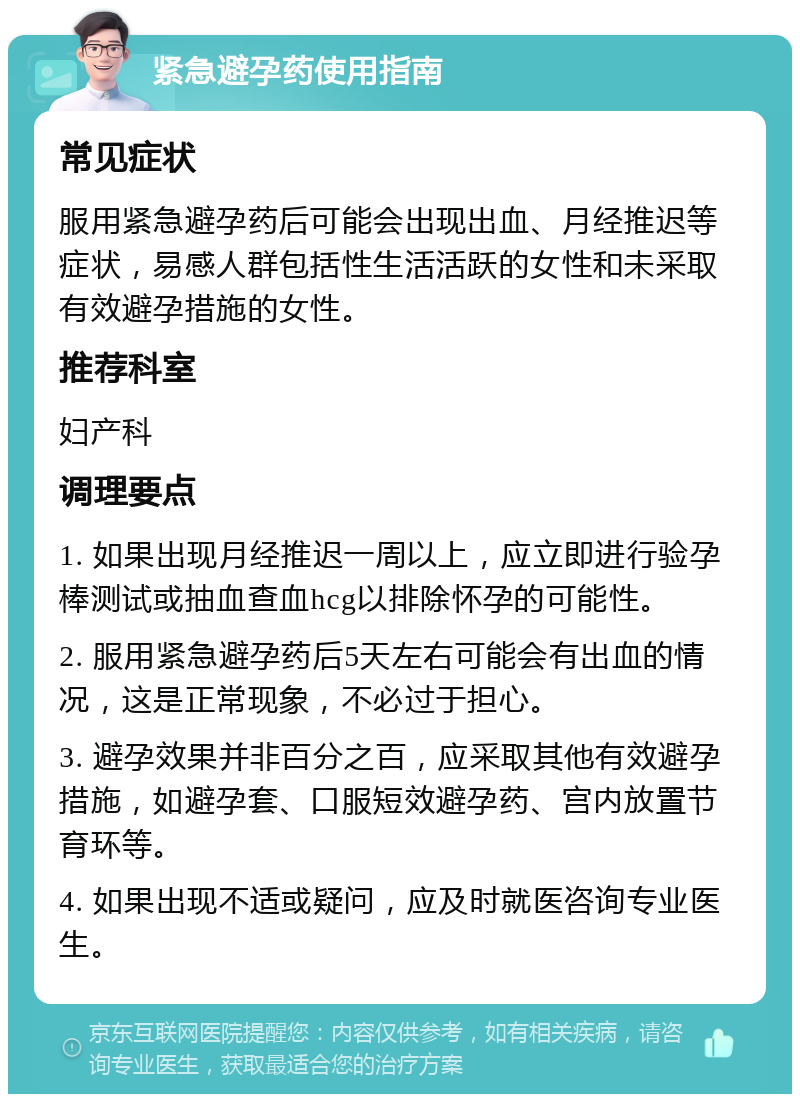 紧急避孕药使用指南 常见症状 服用紧急避孕药后可能会出现出血、月经推迟等症状，易感人群包括性生活活跃的女性和未采取有效避孕措施的女性。 推荐科室 妇产科 调理要点 1. 如果出现月经推迟一周以上，应立即进行验孕棒测试或抽血查血hcg以排除怀孕的可能性。 2. 服用紧急避孕药后5天左右可能会有出血的情况，这是正常现象，不必过于担心。 3. 避孕效果并非百分之百，应采取其他有效避孕措施，如避孕套、口服短效避孕药、宫内放置节育环等。 4. 如果出现不适或疑问，应及时就医咨询专业医生。