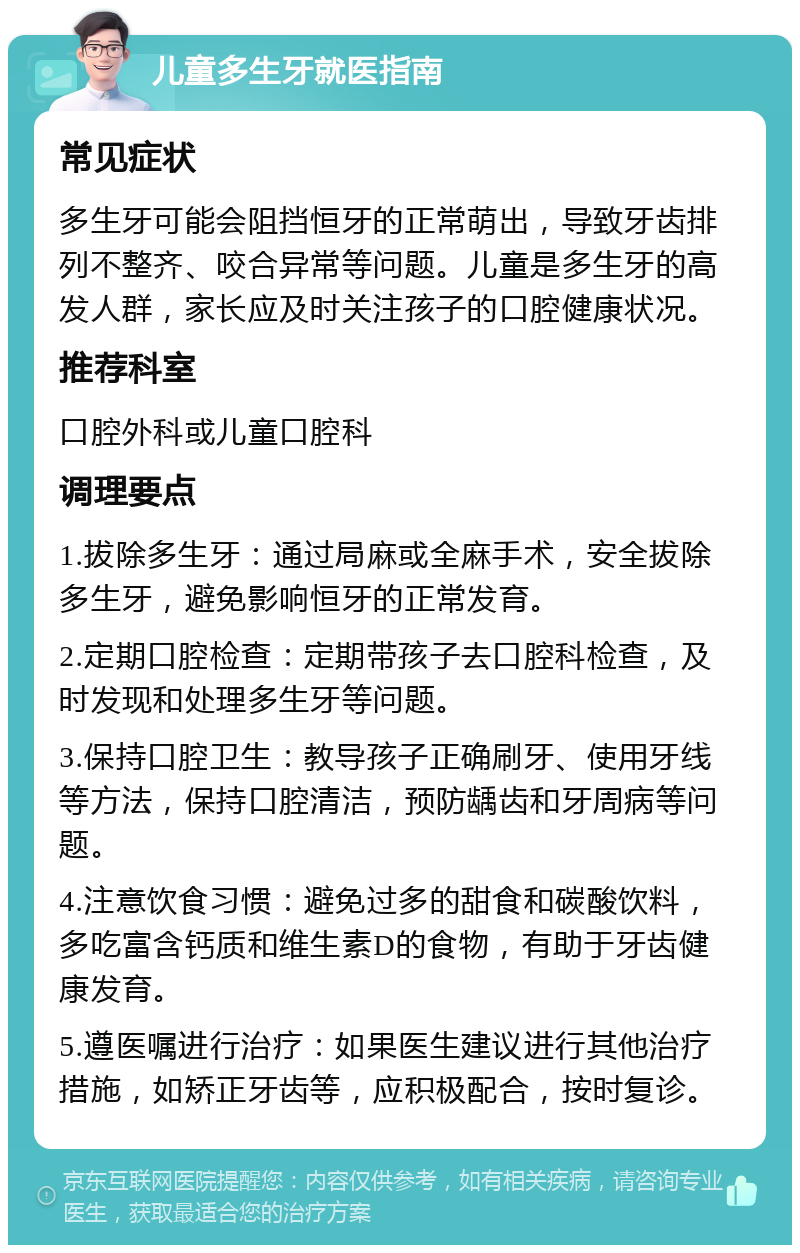 儿童多生牙就医指南 常见症状 多生牙可能会阻挡恒牙的正常萌出，导致牙齿排列不整齐、咬合异常等问题。儿童是多生牙的高发人群，家长应及时关注孩子的口腔健康状况。 推荐科室 口腔外科或儿童口腔科 调理要点 1.拔除多生牙：通过局麻或全麻手术，安全拔除多生牙，避免影响恒牙的正常发育。 2.定期口腔检查：定期带孩子去口腔科检查，及时发现和处理多生牙等问题。 3.保持口腔卫生：教导孩子正确刷牙、使用牙线等方法，保持口腔清洁，预防龋齿和牙周病等问题。 4.注意饮食习惯：避免过多的甜食和碳酸饮料，多吃富含钙质和维生素D的食物，有助于牙齿健康发育。 5.遵医嘱进行治疗：如果医生建议进行其他治疗措施，如矫正牙齿等，应积极配合，按时复诊。