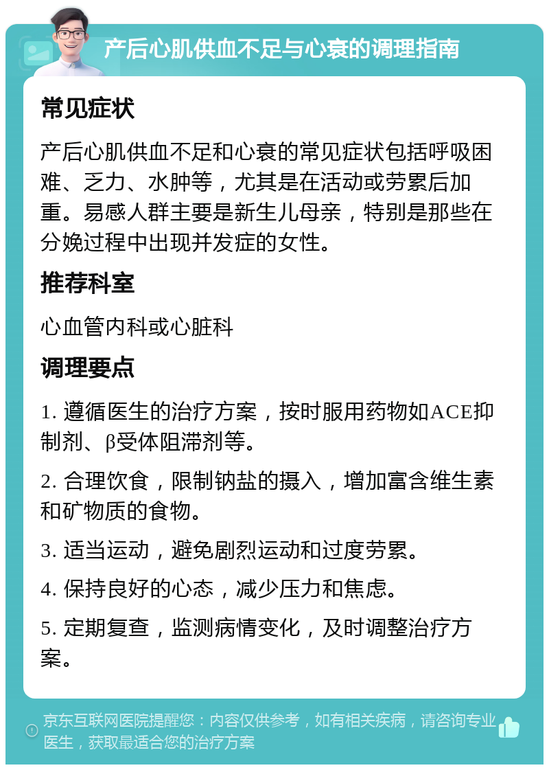 产后心肌供血不足与心衰的调理指南 常见症状 产后心肌供血不足和心衰的常见症状包括呼吸困难、乏力、水肿等，尤其是在活动或劳累后加重。易感人群主要是新生儿母亲，特别是那些在分娩过程中出现并发症的女性。 推荐科室 心血管内科或心脏科 调理要点 1. 遵循医生的治疗方案，按时服用药物如ACE抑制剂、β受体阻滞剂等。 2. 合理饮食，限制钠盐的摄入，增加富含维生素和矿物质的食物。 3. 适当运动，避免剧烈运动和过度劳累。 4. 保持良好的心态，减少压力和焦虑。 5. 定期复查，监测病情变化，及时调整治疗方案。