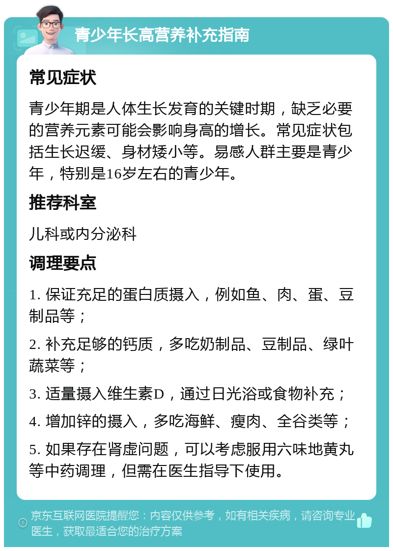 青少年长高营养补充指南 常见症状 青少年期是人体生长发育的关键时期，缺乏必要的营养元素可能会影响身高的增长。常见症状包括生长迟缓、身材矮小等。易感人群主要是青少年，特别是16岁左右的青少年。 推荐科室 儿科或内分泌科 调理要点 1. 保证充足的蛋白质摄入，例如鱼、肉、蛋、豆制品等； 2. 补充足够的钙质，多吃奶制品、豆制品、绿叶蔬菜等； 3. 适量摄入维生素D，通过日光浴或食物补充； 4. 增加锌的摄入，多吃海鲜、瘦肉、全谷类等； 5. 如果存在肾虚问题，可以考虑服用六味地黄丸等中药调理，但需在医生指导下使用。