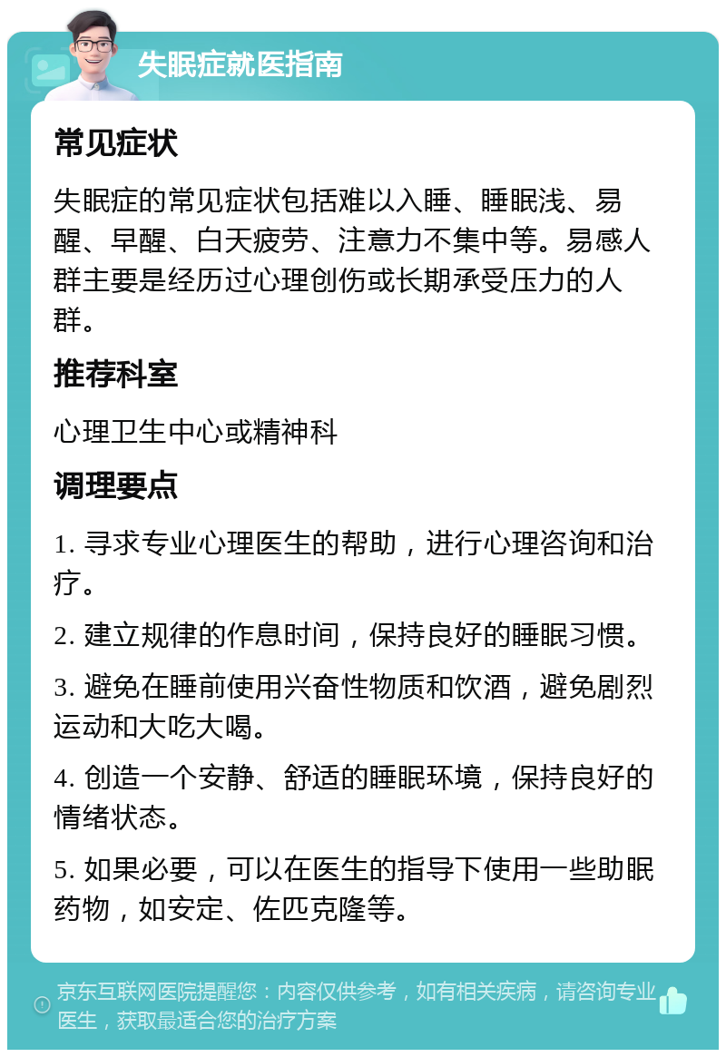 失眠症就医指南 常见症状 失眠症的常见症状包括难以入睡、睡眠浅、易醒、早醒、白天疲劳、注意力不集中等。易感人群主要是经历过心理创伤或长期承受压力的人群。 推荐科室 心理卫生中心或精神科 调理要点 1. 寻求专业心理医生的帮助，进行心理咨询和治疗。 2. 建立规律的作息时间，保持良好的睡眠习惯。 3. 避免在睡前使用兴奋性物质和饮酒，避免剧烈运动和大吃大喝。 4. 创造一个安静、舒适的睡眠环境，保持良好的情绪状态。 5. 如果必要，可以在医生的指导下使用一些助眠药物，如安定、佐匹克隆等。