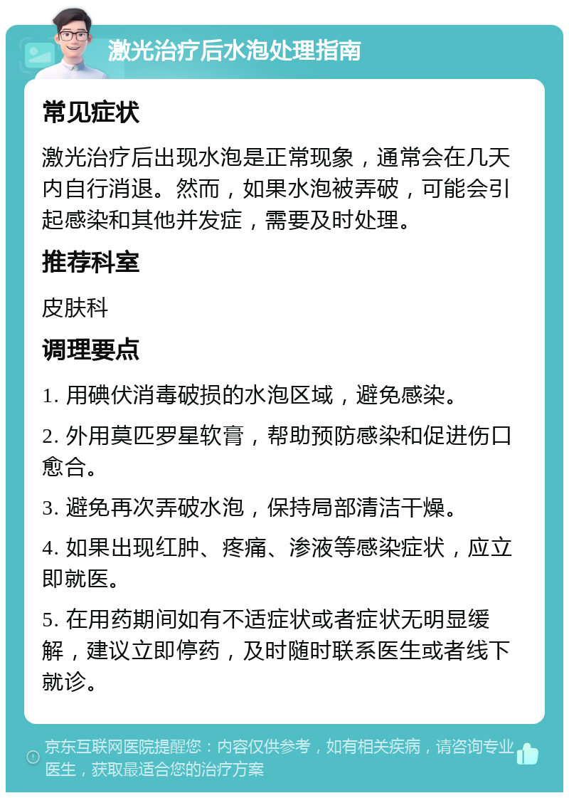 激光治疗后水泡处理指南 常见症状 激光治疗后出现水泡是正常现象，通常会在几天内自行消退。然而，如果水泡被弄破，可能会引起感染和其他并发症，需要及时处理。 推荐科室 皮肤科 调理要点 1. 用碘伏消毒破损的水泡区域，避免感染。 2. 外用莫匹罗星软膏，帮助预防感染和促进伤口愈合。 3. 避免再次弄破水泡，保持局部清洁干燥。 4. 如果出现红肿、疼痛、渗液等感染症状，应立即就医。 5. 在用药期间如有不适症状或者症状无明显缓解，建议立即停药，及时随时联系医生或者线下就诊。