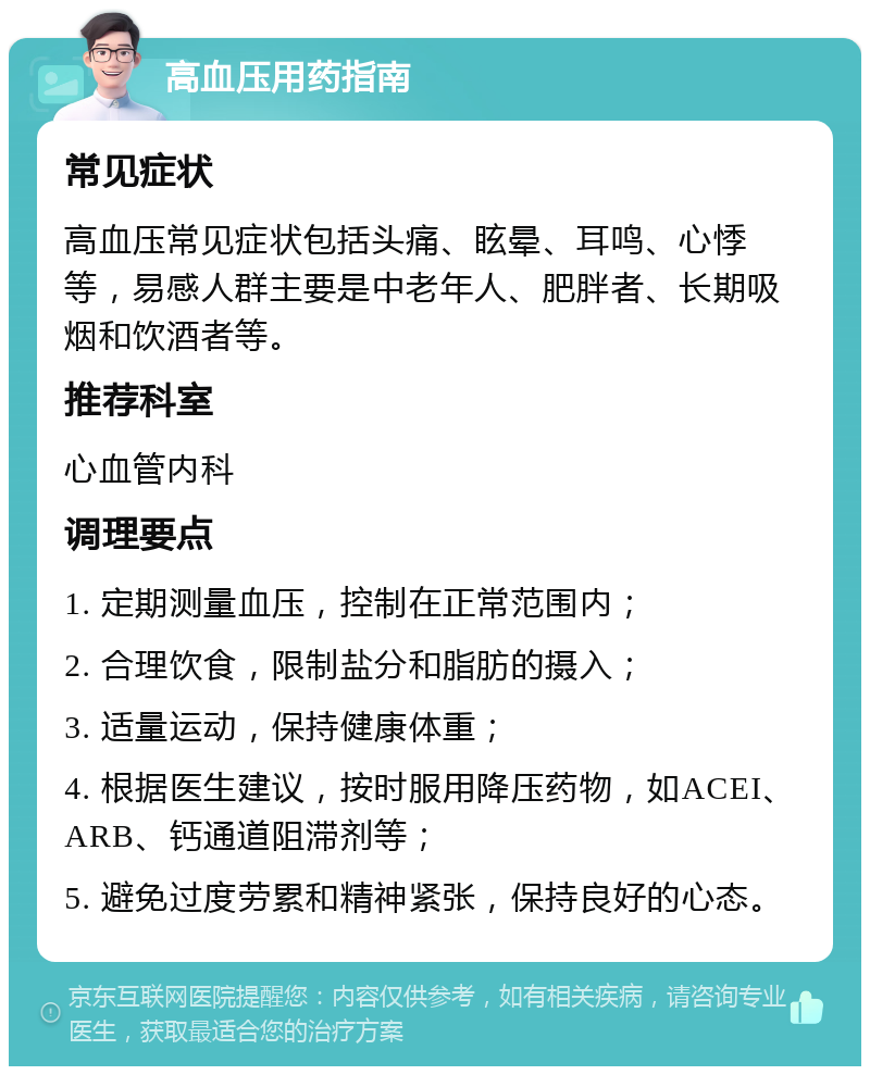 高血压用药指南 常见症状 高血压常见症状包括头痛、眩晕、耳鸣、心悸等，易感人群主要是中老年人、肥胖者、长期吸烟和饮酒者等。 推荐科室 心血管内科 调理要点 1. 定期测量血压，控制在正常范围内； 2. 合理饮食，限制盐分和脂肪的摄入； 3. 适量运动，保持健康体重； 4. 根据医生建议，按时服用降压药物，如ACEI、ARB、钙通道阻滞剂等； 5. 避免过度劳累和精神紧张，保持良好的心态。