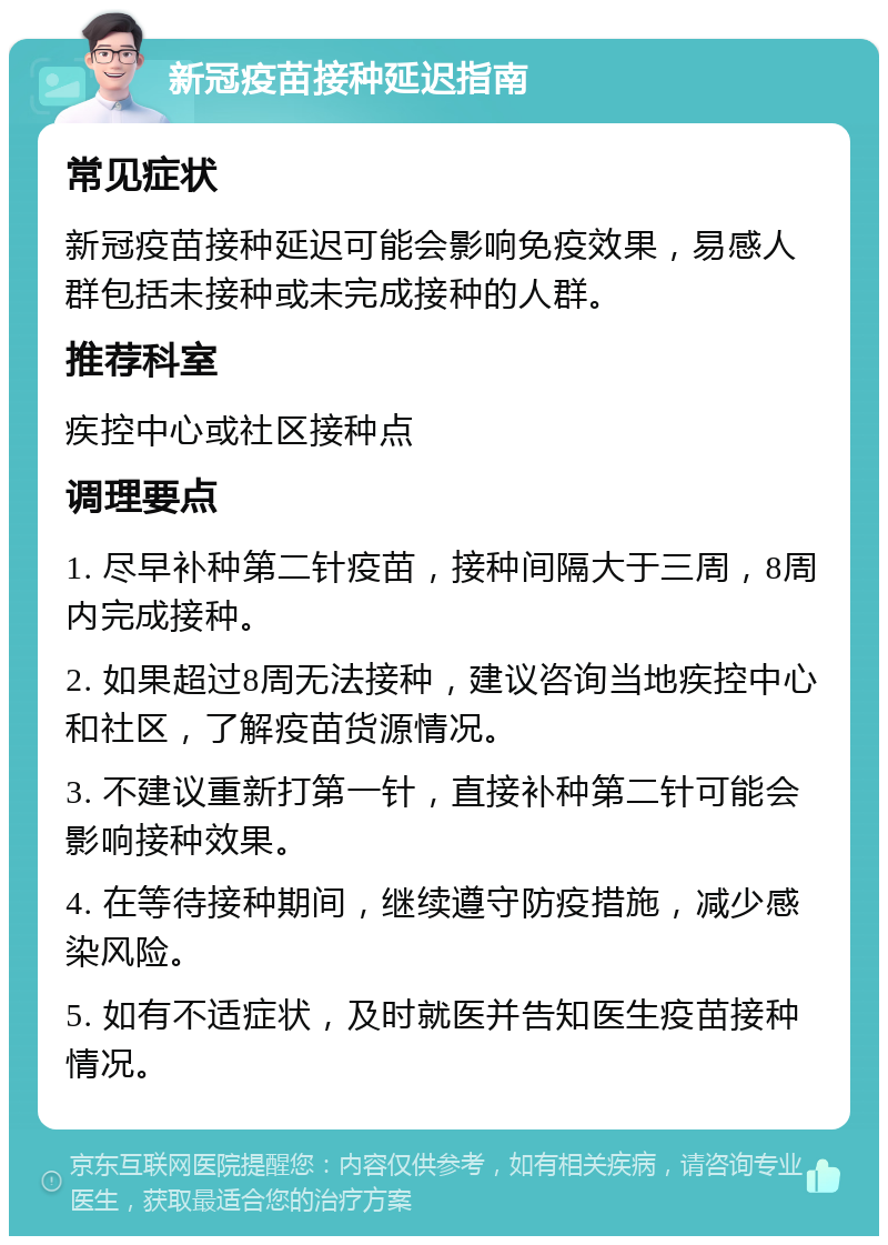 新冠疫苗接种延迟指南 常见症状 新冠疫苗接种延迟可能会影响免疫效果，易感人群包括未接种或未完成接种的人群。 推荐科室 疾控中心或社区接种点 调理要点 1. 尽早补种第二针疫苗，接种间隔大于三周，8周内完成接种。 2. 如果超过8周无法接种，建议咨询当地疾控中心和社区，了解疫苗货源情况。 3. 不建议重新打第一针，直接补种第二针可能会影响接种效果。 4. 在等待接种期间，继续遵守防疫措施，减少感染风险。 5. 如有不适症状，及时就医并告知医生疫苗接种情况。