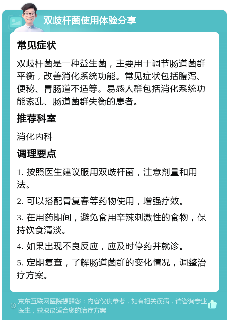 双歧杆菌使用体验分享 常见症状 双歧杆菌是一种益生菌，主要用于调节肠道菌群平衡，改善消化系统功能。常见症状包括腹泻、便秘、胃肠道不适等。易感人群包括消化系统功能紊乱、肠道菌群失衡的患者。 推荐科室 消化内科 调理要点 1. 按照医生建议服用双歧杆菌，注意剂量和用法。 2. 可以搭配胃复春等药物使用，增强疗效。 3. 在用药期间，避免食用辛辣刺激性的食物，保持饮食清淡。 4. 如果出现不良反应，应及时停药并就诊。 5. 定期复查，了解肠道菌群的变化情况，调整治疗方案。