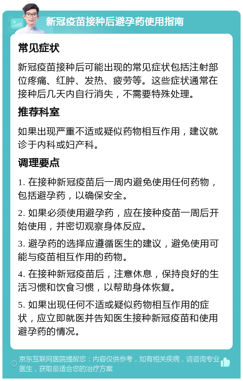 新冠疫苗接种后避孕药使用指南 常见症状 新冠疫苗接种后可能出现的常见症状包括注射部位疼痛、红肿、发热、疲劳等。这些症状通常在接种后几天内自行消失，不需要特殊处理。 推荐科室 如果出现严重不适或疑似药物相互作用，建议就诊于内科或妇产科。 调理要点 1. 在接种新冠疫苗后一周内避免使用任何药物，包括避孕药，以确保安全。 2. 如果必须使用避孕药，应在接种疫苗一周后开始使用，并密切观察身体反应。 3. 避孕药的选择应遵循医生的建议，避免使用可能与疫苗相互作用的药物。 4. 在接种新冠疫苗后，注意休息，保持良好的生活习惯和饮食习惯，以帮助身体恢复。 5. 如果出现任何不适或疑似药物相互作用的症状，应立即就医并告知医生接种新冠疫苗和使用避孕药的情况。