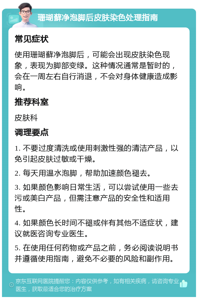 珊瑚藓净泡脚后皮肤染色处理指南 常见症状 使用珊瑚藓净泡脚后，可能会出现皮肤染色现象，表现为脚部变绿。这种情况通常是暂时的，会在一周左右自行消退，不会对身体健康造成影响。 推荐科室 皮肤科 调理要点 1. 不要过度清洗或使用刺激性强的清洁产品，以免引起皮肤过敏或干燥。 2. 每天用温水泡脚，帮助加速颜色褪去。 3. 如果颜色影响日常生活，可以尝试使用一些去污或美白产品，但需注意产品的安全性和适用性。 4. 如果颜色长时间不褪或伴有其他不适症状，建议就医咨询专业医生。 5. 在使用任何药物或产品之前，务必阅读说明书并遵循使用指南，避免不必要的风险和副作用。