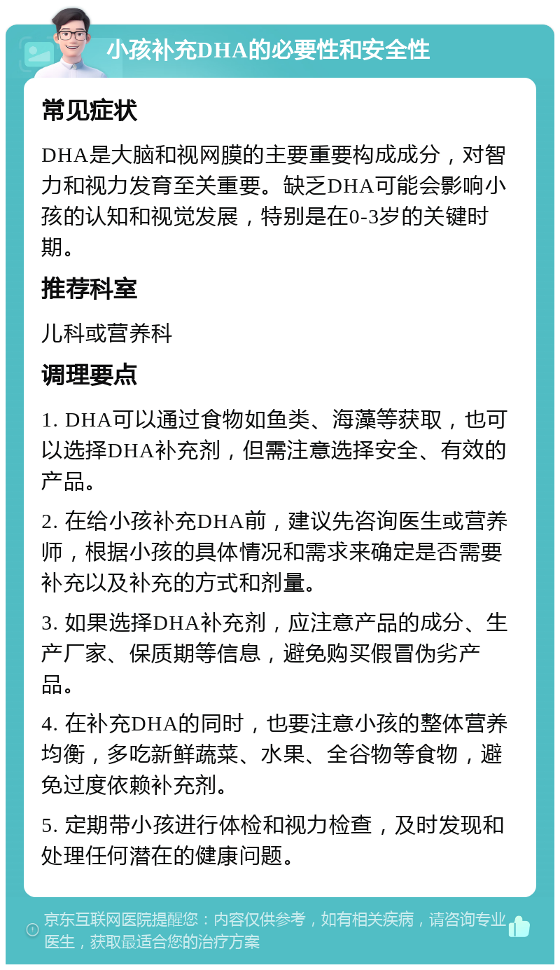 小孩补充DHA的必要性和安全性 常见症状 DHA是大脑和视网膜的主要重要构成成分，对智力和视力发育至关重要。缺乏DHA可能会影响小孩的认知和视觉发展，特别是在0-3岁的关键时期。 推荐科室 儿科或营养科 调理要点 1. DHA可以通过食物如鱼类、海藻等获取，也可以选择DHA补充剂，但需注意选择安全、有效的产品。 2. 在给小孩补充DHA前，建议先咨询医生或营养师，根据小孩的具体情况和需求来确定是否需要补充以及补充的方式和剂量。 3. 如果选择DHA补充剂，应注意产品的成分、生产厂家、保质期等信息，避免购买假冒伪劣产品。 4. 在补充DHA的同时，也要注意小孩的整体营养均衡，多吃新鲜蔬菜、水果、全谷物等食物，避免过度依赖补充剂。 5. 定期带小孩进行体检和视力检查，及时发现和处理任何潜在的健康问题。