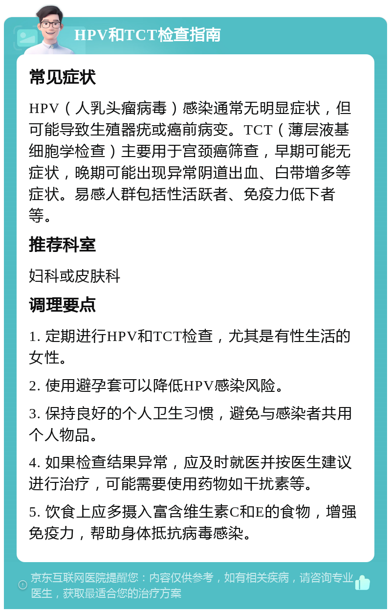 HPV和TCT检查指南 常见症状 HPV（人乳头瘤病毒）感染通常无明显症状，但可能导致生殖器疣或癌前病变。TCT（薄层液基细胞学检查）主要用于宫颈癌筛查，早期可能无症状，晚期可能出现异常阴道出血、白带增多等症状。易感人群包括性活跃者、免疫力低下者等。 推荐科室 妇科或皮肤科 调理要点 1. 定期进行HPV和TCT检查，尤其是有性生活的女性。 2. 使用避孕套可以降低HPV感染风险。 3. 保持良好的个人卫生习惯，避免与感染者共用个人物品。 4. 如果检查结果异常，应及时就医并按医生建议进行治疗，可能需要使用药物如干扰素等。 5. 饮食上应多摄入富含维生素C和E的食物，增强免疫力，帮助身体抵抗病毒感染。