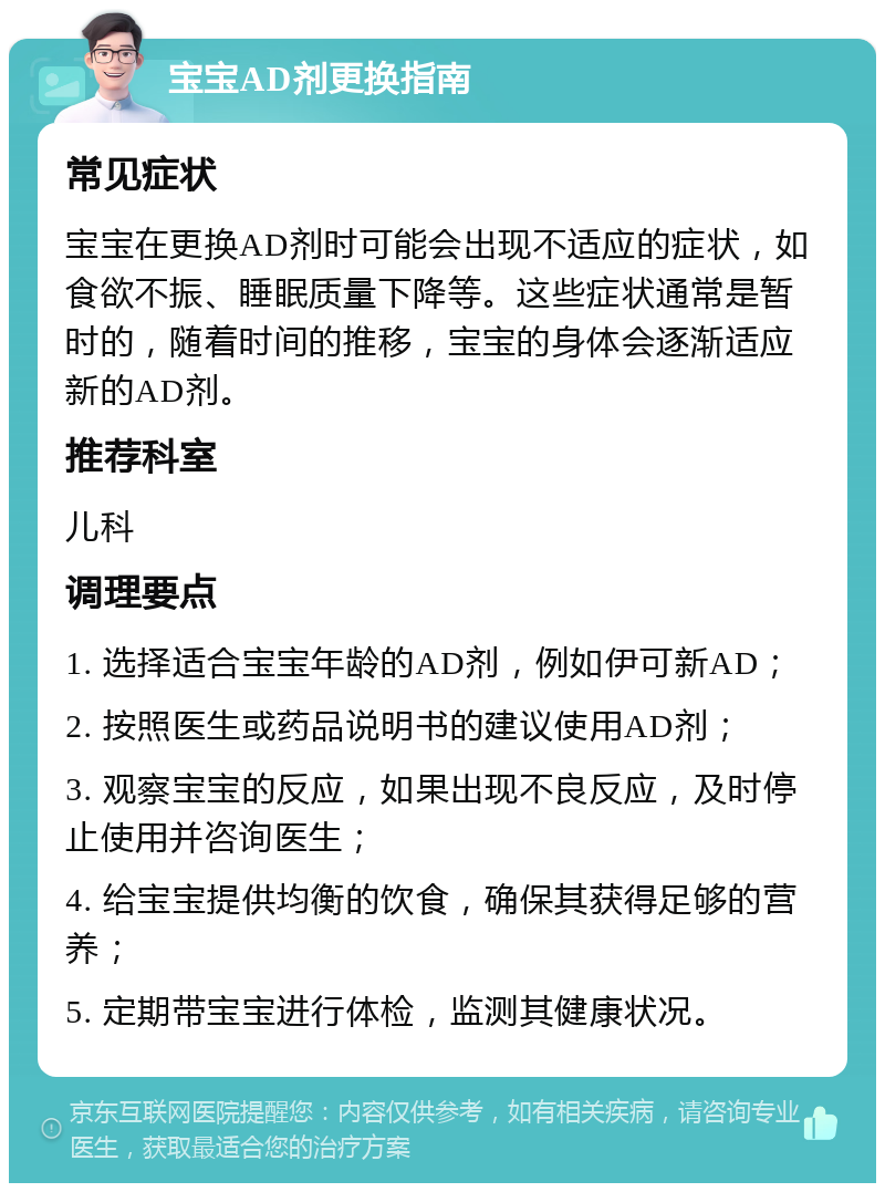 宝宝AD剂更换指南 常见症状 宝宝在更换AD剂时可能会出现不适应的症状，如食欲不振、睡眠质量下降等。这些症状通常是暂时的，随着时间的推移，宝宝的身体会逐渐适应新的AD剂。 推荐科室 儿科 调理要点 1. 选择适合宝宝年龄的AD剂，例如伊可新AD； 2. 按照医生或药品说明书的建议使用AD剂； 3. 观察宝宝的反应，如果出现不良反应，及时停止使用并咨询医生； 4. 给宝宝提供均衡的饮食，确保其获得足够的营养； 5. 定期带宝宝进行体检，监测其健康状况。